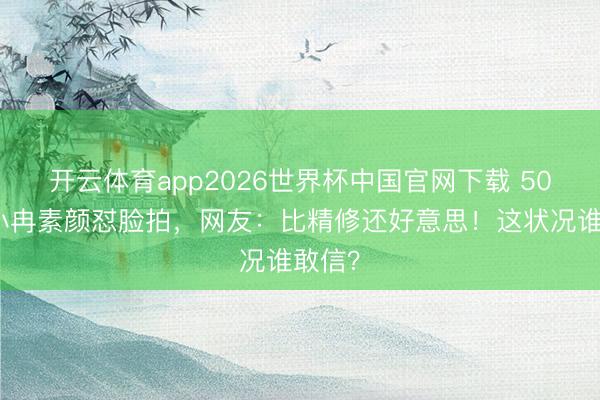 开云体育app2026世界杯中国官网下载 50岁李小冉素颜怼脸拍，网友：比精修还好意思！这状况谁敢信？