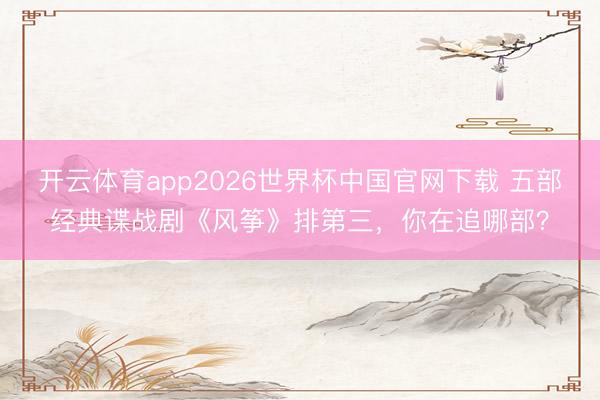 开云体育app2026世界杯中国官网下载 五部经典谍战剧《风筝》排第三，你在追哪部？