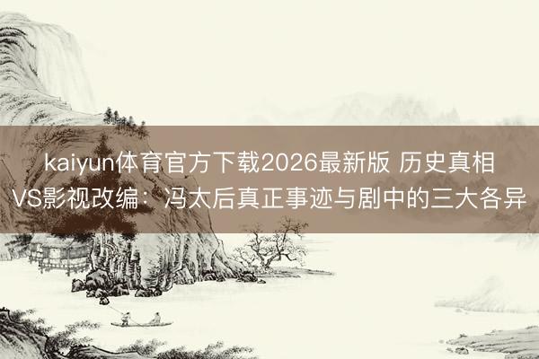 kaiyun体育官方下载2026最新版 历史真相VS影视改编:冯太后真正事迹与剧中的三大各异