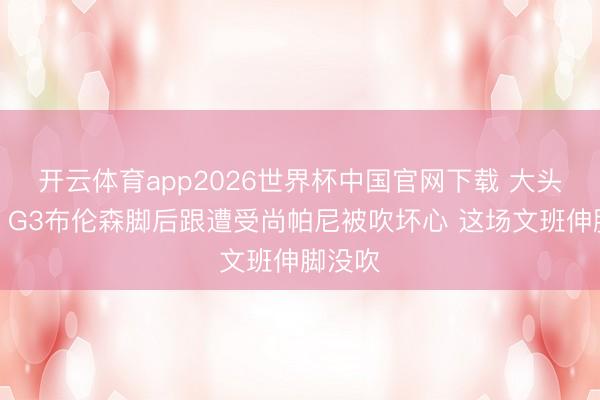 开云体育app2026世界杯中国官网下载 大头冤啊!G3布伦森脚后跟遭受尚帕尼被吹坏心 这场文班伸脚没吹