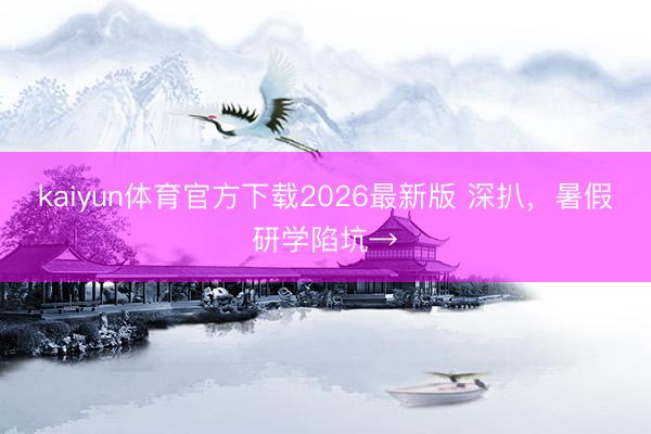 kaiyun体育官方下载2026最新版 深扒，暑假研学陷坑→