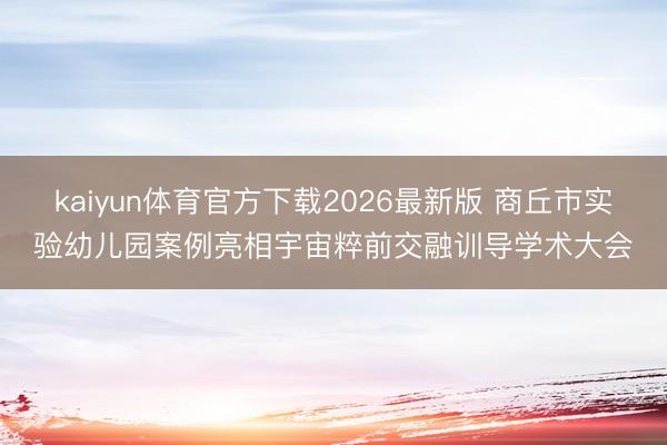 kaiyun体育官方下载2026最新版 商丘市实验幼儿园案例亮相宇宙粹前交融训导学术大会