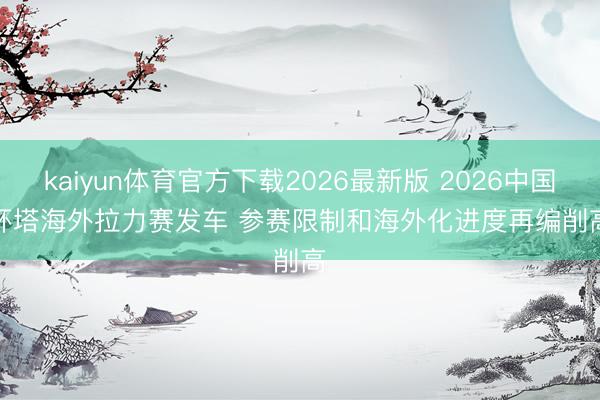 kaiyun体育官方下载2026最新版 2026中国环塔海外拉力赛发车 参赛限制和海外化进度再编削高