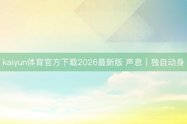 kaiyun体育官方下载2026最新版 声息｜独自动身