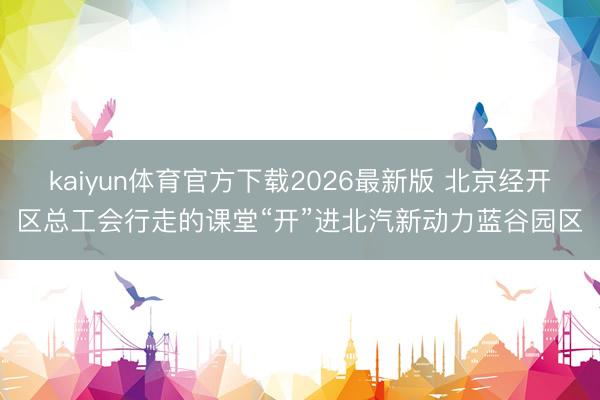 kaiyun体育官方下载2026最新版 北京经开区总工会行走的课堂“开”进北汽新动力蓝谷园区