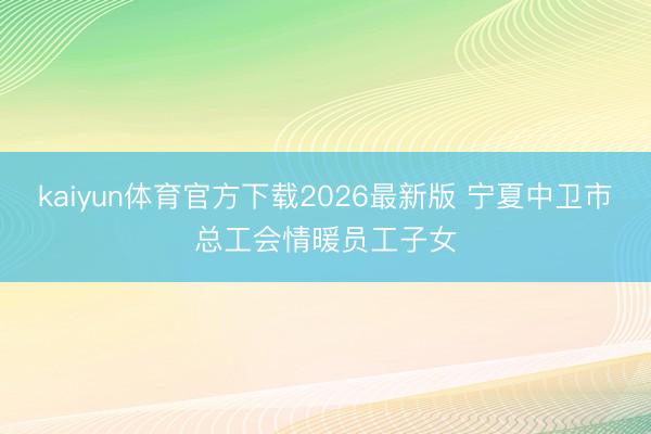 kaiyun体育官方下载2026最新版 宁夏中卫市总工会情暖员工子女