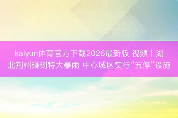 kaiyun体育官方下载2026最新版 视频丨湖北荆州碰到特大暴雨 中心城区实行“五停”设施