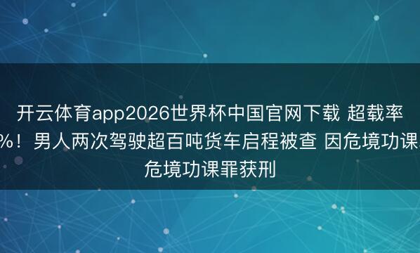 开云体育app2026世界杯中国官网下载 超载率260.6%！男人两次驾驶超百吨货车启程被查 因危境功课罪获刑