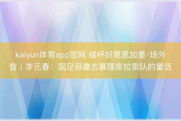 kaiyun体育app官网 碰杯好意思加墨·场外音｜李元春：国足毋庸去襄理库拉索队的童话