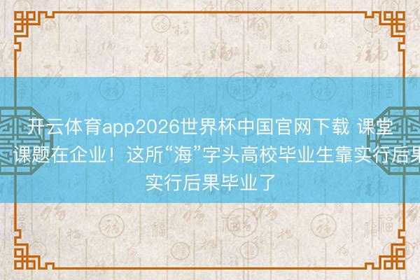 开云体育app2026世界杯中国官网下载 课堂在车间，课题在企业！这所“海”字头高校毕业生靠实行后果毕业了