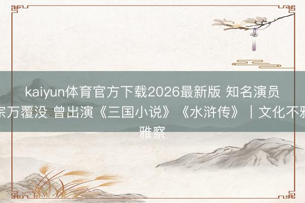 kaiyun体育官方下载2026最新版 知名演员魏宗万覆没 曾出演《三国小说》《水浒传》｜文化不雅察