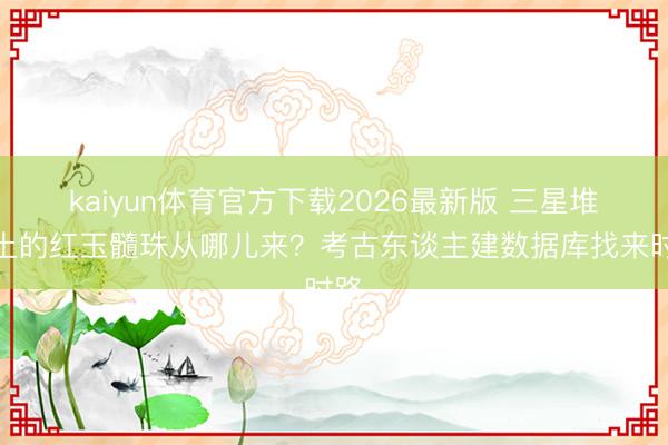 kaiyun体育官方下载2026最新版 三星堆出土的红玉髓珠从哪儿来？考古东谈主建数据库找来时路