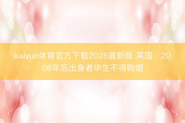 kaiyun体育官方下载2026最新版 英国：2008年后出身者毕生不得购烟