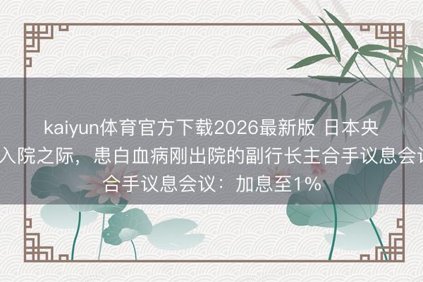 kaiyun体育官方下载2026最新版 日本央行掌舵东谈主入院之际，患白血病刚出院的副行长主合手议息会议：加息至1%