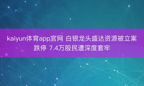 kaiyun体育app官网 白银龙头盛达资源被立案跌停 7.4万股民遭深度套牢