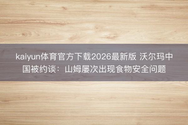 kaiyun体育官方下载2026最新版 沃尔玛中国被约谈：山姆屡次出现食物安全问题