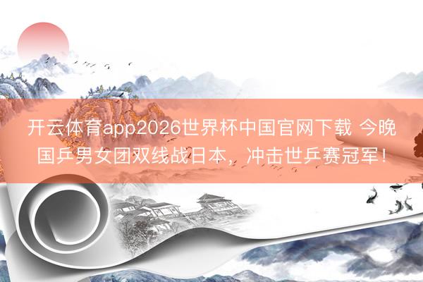 开云体育app2026世界杯中国官网下载 今晚国乒男女团双线战日本，冲击世乒赛冠军！
