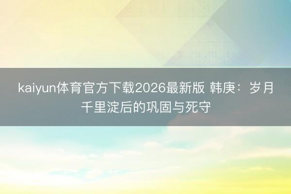 kaiyun体育官方下载2026最新版 韩庚：岁月千里淀后的巩固与死守