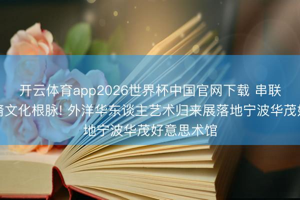 开云体育app2026世界杯中国官网下载 串联百年的华裔文化根脉! 外洋华东谈主艺术归来展落地宁波华茂好意思术馆