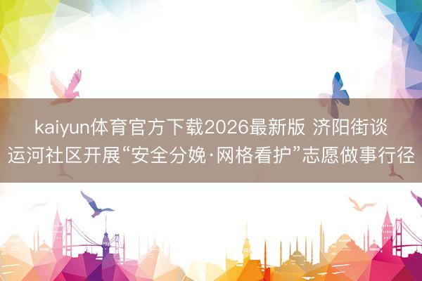 kaiyun体育官方下载2026最新版 济阳街谈运河社区开展“安全分娩·网格看护”志愿做事行径