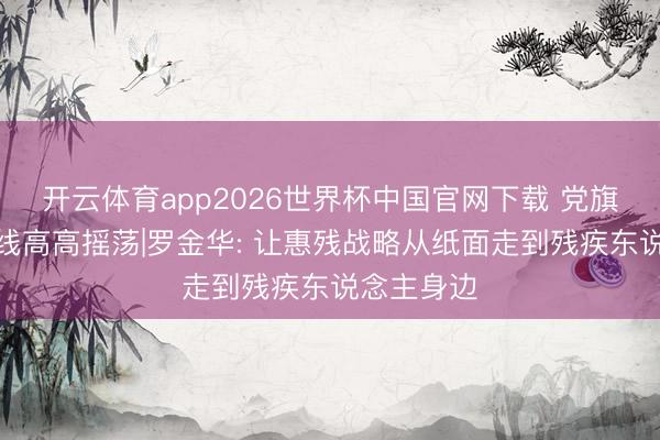 开云体育app2026世界杯中国官网下载 党旗不才层一线高高摇荡|罗金华: 让惠残战略从纸面走到残疾东说念主身边